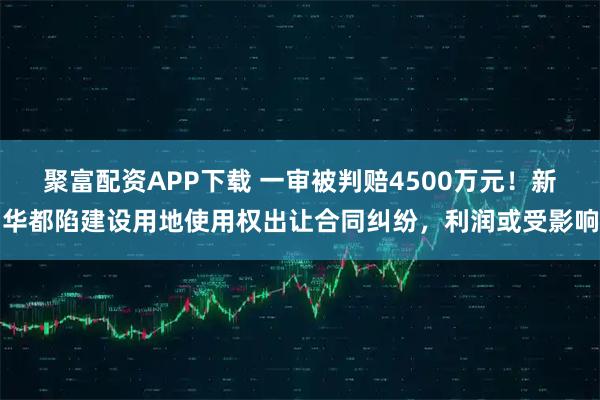 聚富配资APP下载 一审被判赔4500万元！新华都陷建设用地使用权出让合同纠纷，利润或受影响