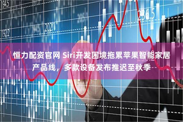 恒力配资官网 Siri开发困境拖累苹果智能家居产品线，多款设备发布推迟至秋季