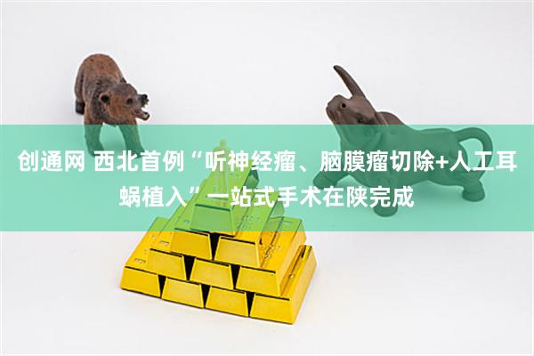 创通网 西北首例“听神经瘤、脑膜瘤切除+人工耳蜗植入”一站式手术在陕完成