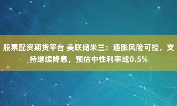 股票配资期货平台 美联储米兰：通胀风险可控，支持继续降息，预估中性利率或0.5%