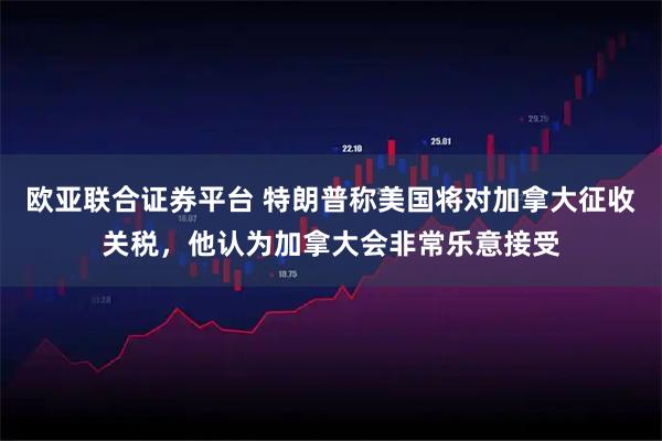 欧亚联合证券平台 特朗普称美国将对加拿大征收关税，他认为加拿大会非常乐意接受