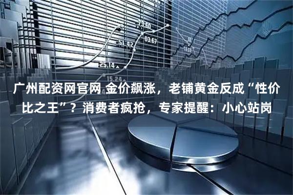 广州配资网官网 金价飙涨，老铺黄金反成“性价比之王”？消费者疯抢，专家提醒：小心站岗