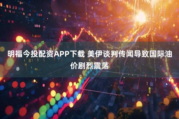 明福今投配资APP下载 美伊谈判传闻导致国际油价剧烈震荡