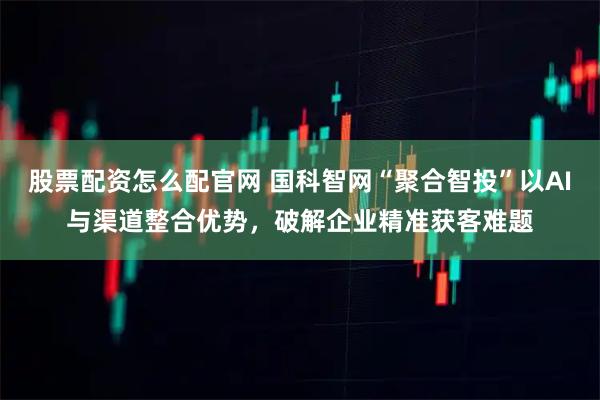 股票配资怎么配官网 国科智网“聚合智投”以AI与渠道整合优势，破解企业精准获客难题
