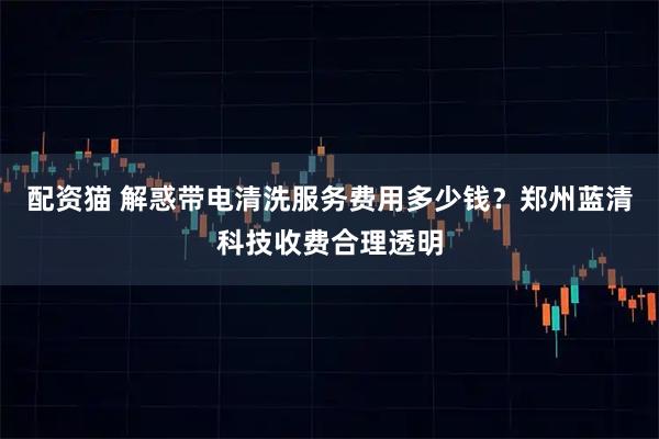 配资猫 解惑带电清洗服务费用多少钱？郑州蓝清科技收费合理透明