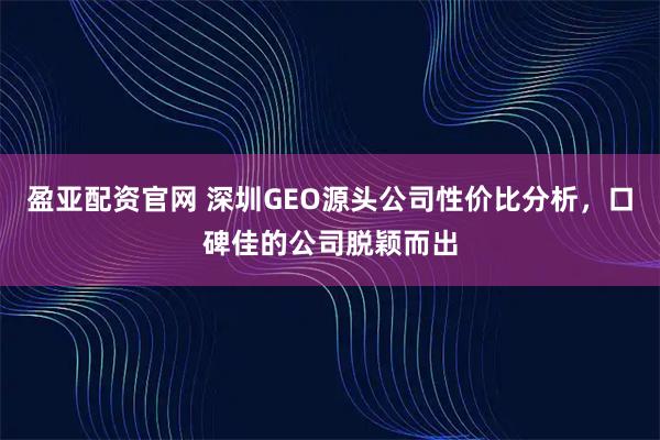 盈亚配资官网 深圳GEO源头公司性价比分析，口碑佳的公司脱颖而出