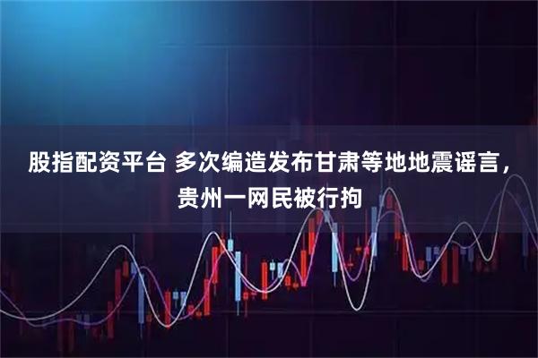 股指配资平台 多次编造发布甘肃等地地震谣言，贵州一网民被行拘