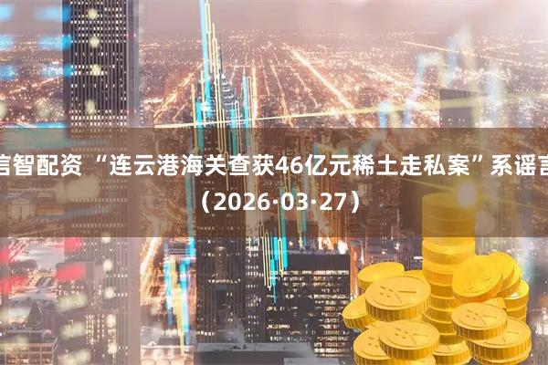 信智配资 “连云港海关查获46亿元稀土走私案”系谣言（2026·03·27）