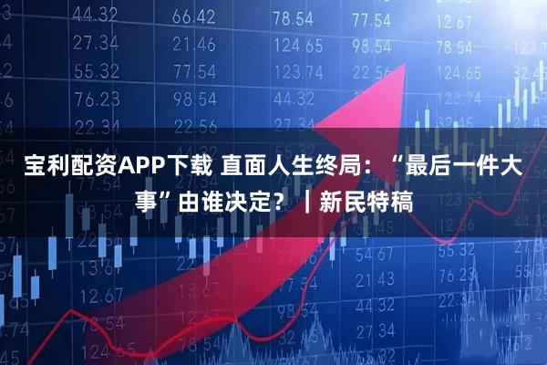 宝利配资APP下载 直面人生终局：“最后一件大事”由谁决定？｜新民特稿