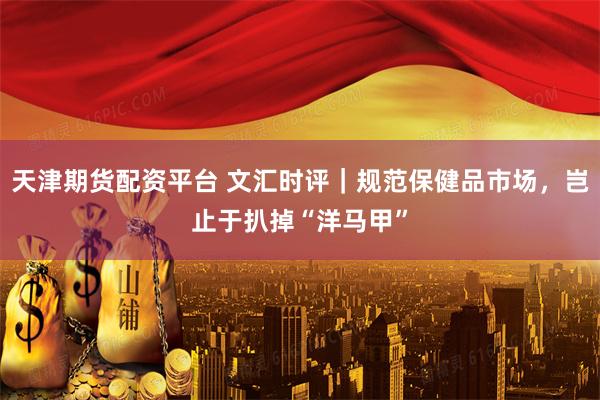 天津期货配资平台 文汇时评｜规范保健品市场，岂止于扒掉“洋马甲”