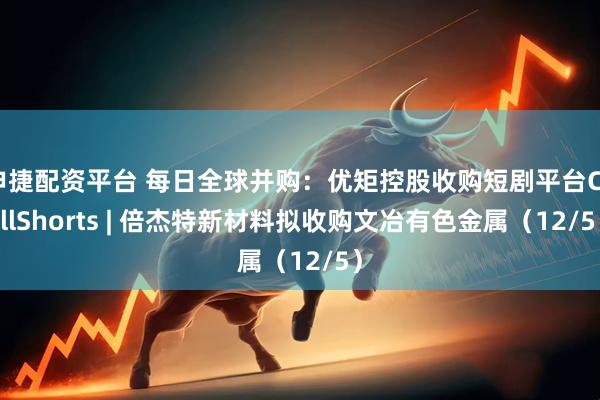 申捷配资平台 每日全球并购：优矩控股收购短剧平台ChillShorts | 倍杰特新材料拟收购文冶有色金属（12/5）
