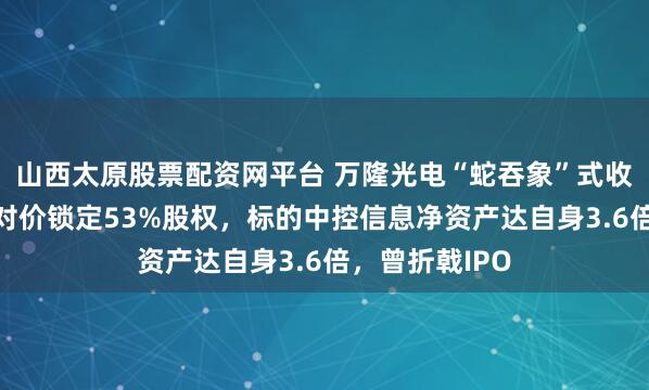 山西太原股票配资网平台 万隆光电“蛇吞象”式收购：预估9亿对价锁定53%股权，标的中控信息净资产达自身3.6倍，曾折戟IPO