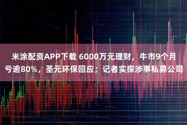 米涂配资APP下载 6000万元理财,牛市9个月亏逾80%,圣元环保回应;记者实探涉事私募公司