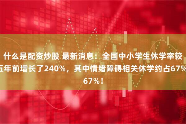 什么是配资炒股 最新消息：全国中小学生休学率较五年前增长了240%，其中情绪障碍相关休学约占67%！