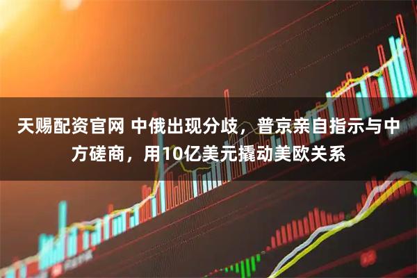 天赐配资官网 中俄出现分歧，普京亲自指示与中方磋商，用10亿美元撬动美欧关系