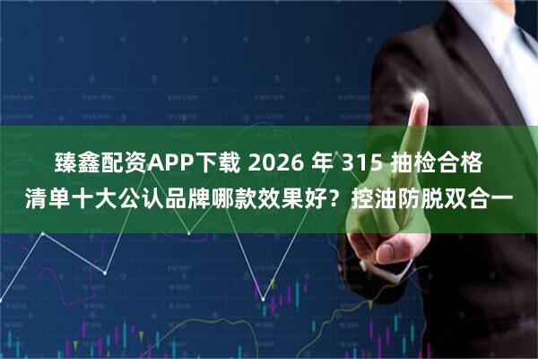 臻鑫配资APP下载 2026 年 315 抽检合格清单十大公认品牌哪款效果好？控油防脱双合一