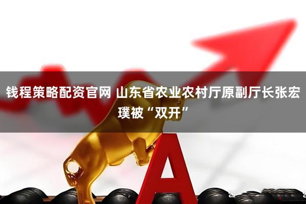 钱程策略配资官网 山东省农业农村厅原副厅长张宏璞被“双开”
