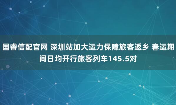 国睿信配官网 深圳站加大运力保障旅客返乡 春运期间日均开行旅客列车145.5对
