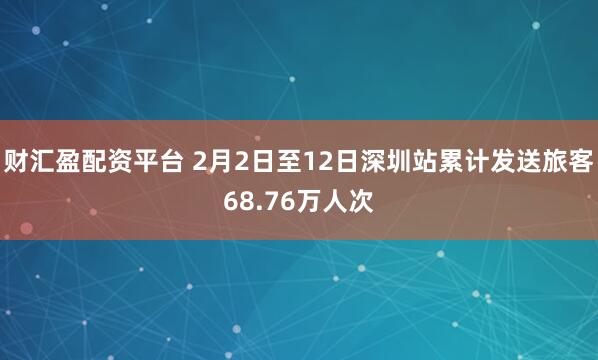 财汇盈配资平台 2月2日至12日深圳站累计发送旅客68.76万人次