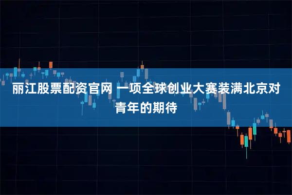 丽江股票配资官网 一项全球创业大赛装满北京对青年的期待