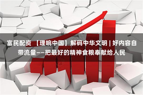 富民配资 【理响中国】解码中华文明 | 好内容自带流量——把最好的精神食粮奉献给人民
