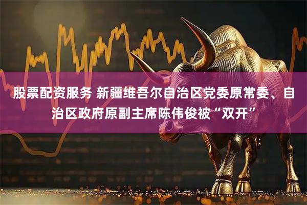 股票配资服务 新疆维吾尔自治区党委原常委、自治区政府原副主席陈伟俊被“双开”