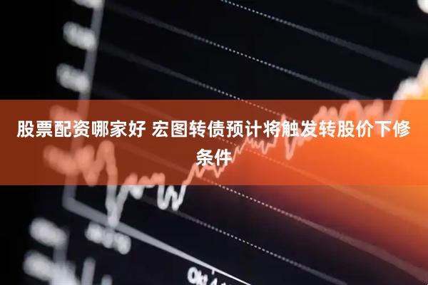 股票配资哪家好 宏图转债预计将触发转股价下修条件