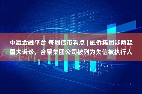 中赢金融平台 每周债市看点 | 融侨集团涉两起重大诉讼，合景集团公司被列为失信被执行人