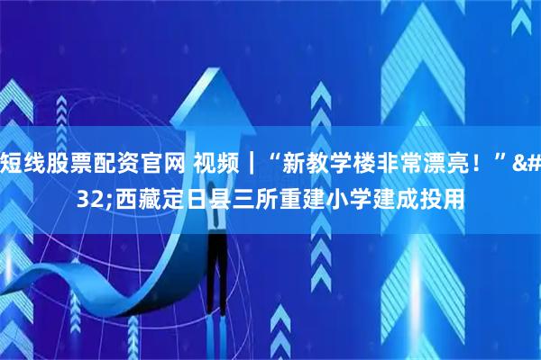 短线股票配资官网 视频｜“新教学楼非常漂亮！” 西藏定日县三所重建小学建成投用