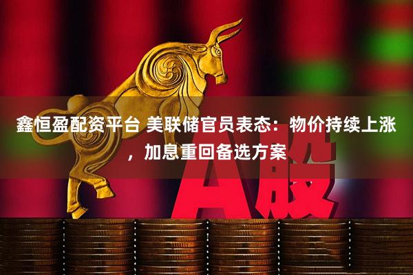 鑫恒盈配资平台 美联储官员表态：物价持续上涨，加息重回备选方案