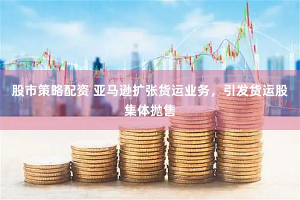 股市策略配资 亚马逊扩张货运业务，引发货运股集体抛售