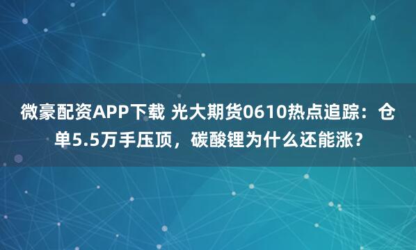 微豪配资APP下载 光大期货0610热点追踪：仓单5.5万手压顶，碳酸锂为什么还能涨？